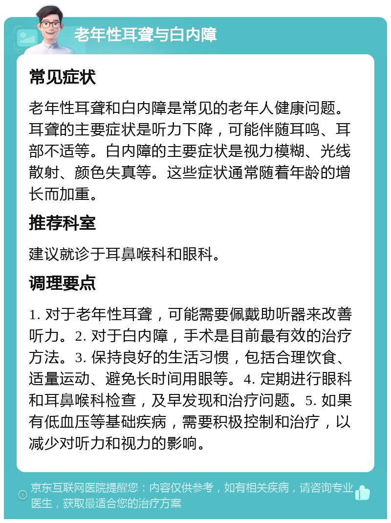 老年性耳聋与白内障 常见症状 老年性耳聋和白内障是常见的老年人健康问题。耳聋的主要症状是听力下降，可能伴随耳鸣、耳部不适等。白内障的主要症状是视力模糊、光线散射、颜色失真等。这些症状通常随着年龄的增长而加重。 推荐科室 建议就诊于耳鼻喉科和眼科。 调理要点 1. 对于老年性耳聋，可能需要佩戴助听器来改善听力。2. 对于白内障，手术是目前最有效的治疗方法。3. 保持良好的生活习惯，包括合理饮食、适量运动、避免长时间用眼等。4. 定期进行眼科和耳鼻喉科检查，及早发现和治疗问题。5. 如果有低血压等基础疾病，需要积极控制和治疗，以减少对听力和视力的影响。