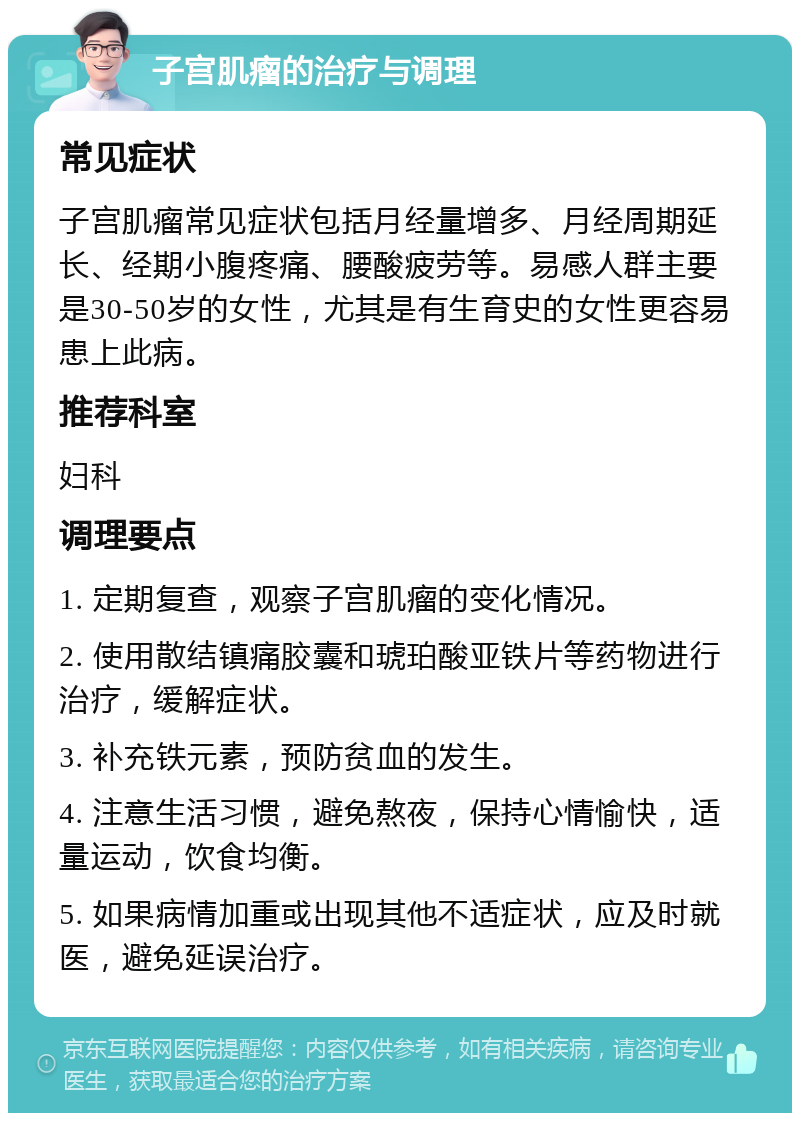 子宫肌瘤的治疗与调理 常见症状 子宫肌瘤常见症状包括月经量增多、月经周期延长、经期小腹疼痛、腰酸疲劳等。易感人群主要是30-50岁的女性，尤其是有生育史的女性更容易患上此病。 推荐科室 妇科 调理要点 1. 定期复查，观察子宫肌瘤的变化情况。 2. 使用散结镇痛胶囊和琥珀酸亚铁片等药物进行治疗，缓解症状。 3. 补充铁元素，预防贫血的发生。 4. 注意生活习惯，避免熬夜，保持心情愉快，适量运动，饮食均衡。 5. 如果病情加重或出现其他不适症状，应及时就医，避免延误治疗。