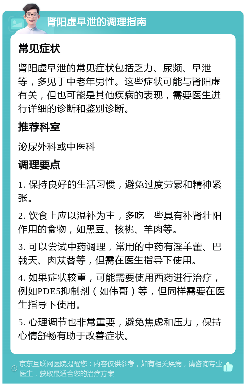 肾阳虚早泄的调理指南 常见症状 肾阳虚早泄的常见症状包括乏力、尿频、早泄等，多见于中老年男性。这些症状可能与肾阳虚有关，但也可能是其他疾病的表现，需要医生进行详细的诊断和鉴别诊断。 推荐科室 泌尿外科或中医科 调理要点 1. 保持良好的生活习惯，避免过度劳累和精神紧张。 2. 饮食上应以温补为主，多吃一些具有补肾壮阳作用的食物，如黑豆、核桃、羊肉等。 3. 可以尝试中药调理，常用的中药有淫羊藿、巴戟天、肉苁蓉等，但需在医生指导下使用。 4. 如果症状较重，可能需要使用西药进行治疗，例如PDE5抑制剂（如伟哥）等，但同样需要在医生指导下使用。 5. 心理调节也非常重要，避免焦虑和压力，保持心情舒畅有助于改善症状。