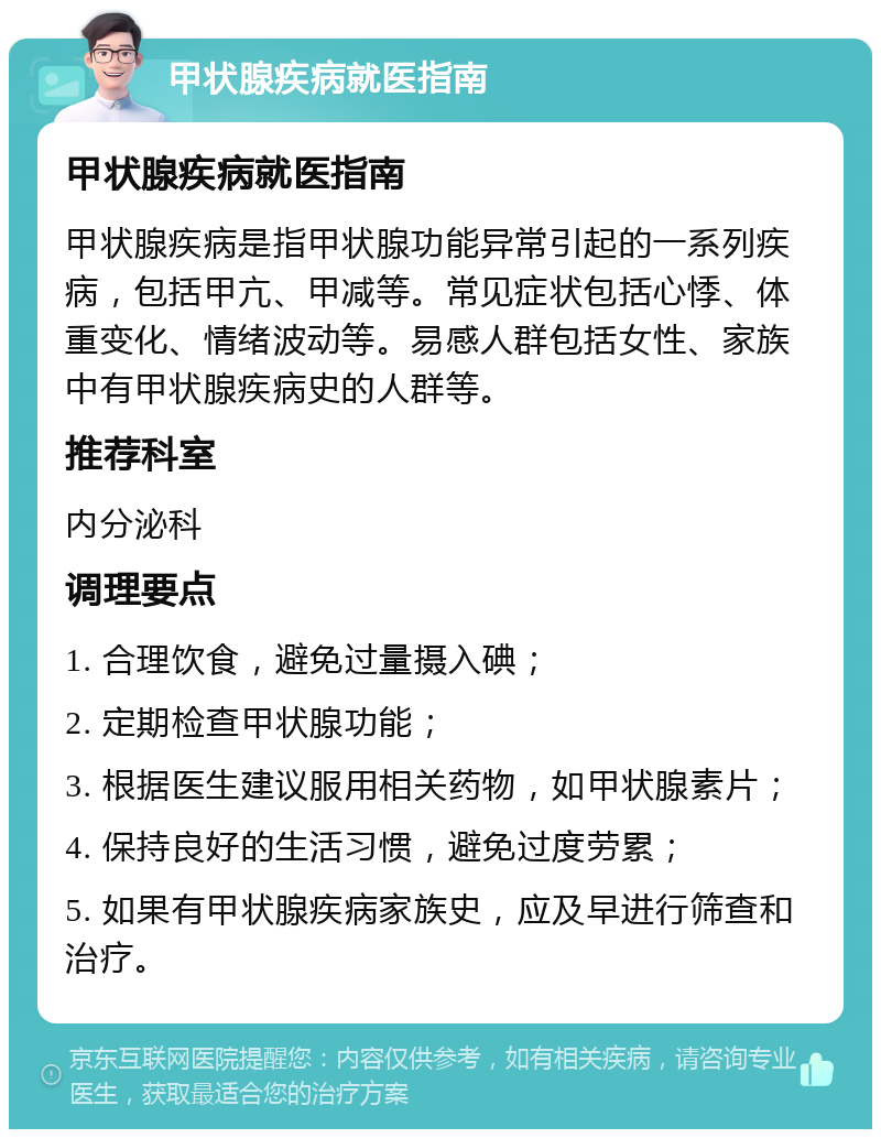 甲状腺疾病就医指南 甲状腺疾病就医指南 甲状腺疾病是指甲状腺功能异常引起的一系列疾病，包括甲亢、甲减等。常见症状包括心悸、体重变化、情绪波动等。易感人群包括女性、家族中有甲状腺疾病史的人群等。 推荐科室 内分泌科 调理要点 1. 合理饮食，避免过量摄入碘； 2. 定期检查甲状腺功能； 3. 根据医生建议服用相关药物，如甲状腺素片； 4. 保持良好的生活习惯，避免过度劳累； 5. 如果有甲状腺疾病家族史，应及早进行筛查和治疗。