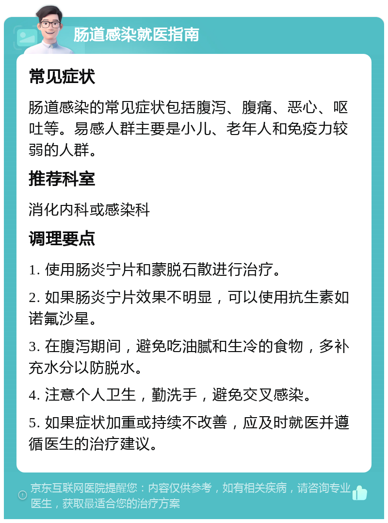 肠道感染就医指南 常见症状 肠道感染的常见症状包括腹泻、腹痛、恶心、呕吐等。易感人群主要是小儿、老年人和免疫力较弱的人群。 推荐科室 消化内科或感染科 调理要点 1. 使用肠炎宁片和蒙脱石散进行治疗。 2. 如果肠炎宁片效果不明显，可以使用抗生素如诺氟沙星。 3. 在腹泻期间，避免吃油腻和生冷的食物，多补充水分以防脱水。 4. 注意个人卫生，勤洗手，避免交叉感染。 5. 如果症状加重或持续不改善，应及时就医并遵循医生的治疗建议。