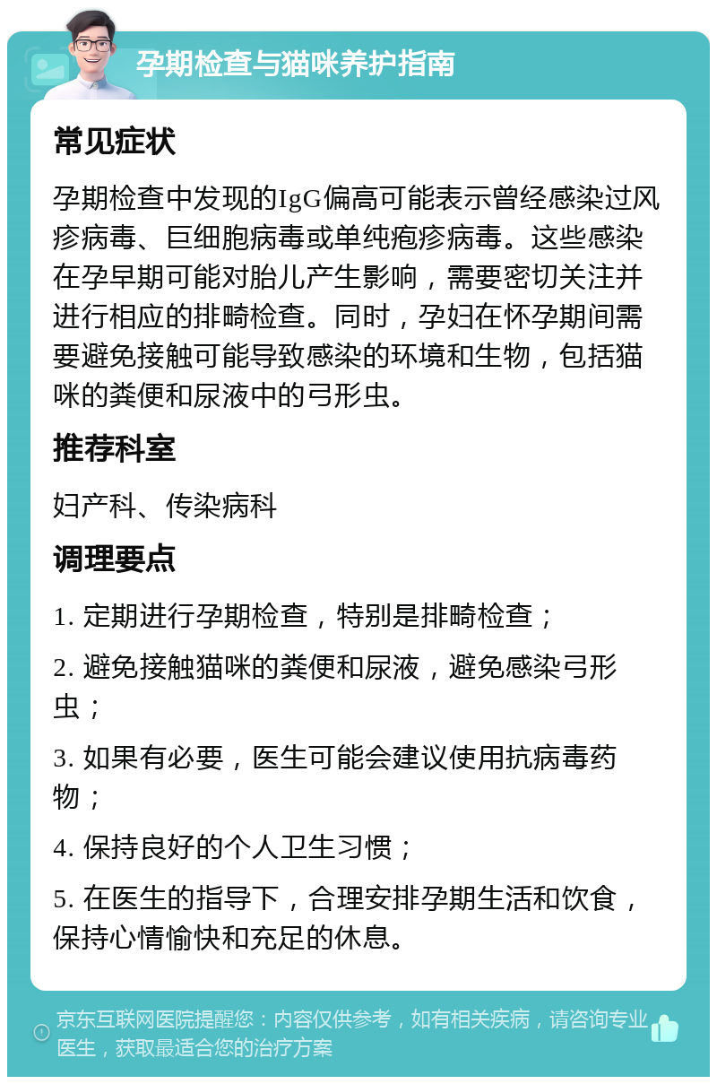 孕期检查与猫咪养护指南 常见症状 孕期检查中发现的IgG偏高可能表示曾经感染过风疹病毒、巨细胞病毒或单纯疱疹病毒。这些感染在孕早期可能对胎儿产生影响，需要密切关注并进行相应的排畸检查。同时，孕妇在怀孕期间需要避免接触可能导致感染的环境和生物，包括猫咪的粪便和尿液中的弓形虫。 推荐科室 妇产科、传染病科 调理要点 1. 定期进行孕期检查，特别是排畸检查； 2. 避免接触猫咪的粪便和尿液，避免感染弓形虫； 3. 如果有必要，医生可能会建议使用抗病毒药物； 4. 保持良好的个人卫生习惯； 5. 在医生的指导下，合理安排孕期生活和饮食，保持心情愉快和充足的休息。