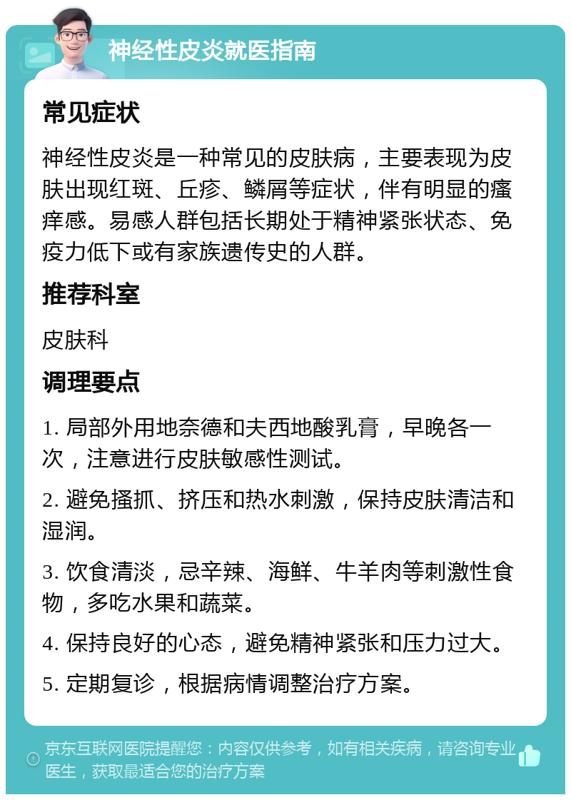 神经性皮炎就医指南 常见症状 神经性皮炎是一种常见的皮肤病，主要表现为皮肤出现红斑、丘疹、鳞屑等症状，伴有明显的瘙痒感。易感人群包括长期处于精神紧张状态、免疫力低下或有家族遗传史的人群。 推荐科室 皮肤科 调理要点 1. 局部外用地奈德和夫西地酸乳膏，早晚各一次，注意进行皮肤敏感性测试。 2. 避免搔抓、挤压和热水刺激，保持皮肤清洁和湿润。 3. 饮食清淡，忌辛辣、海鲜、牛羊肉等刺激性食物，多吃水果和蔬菜。 4. 保持良好的心态，避免精神紧张和压力过大。 5. 定期复诊，根据病情调整治疗方案。