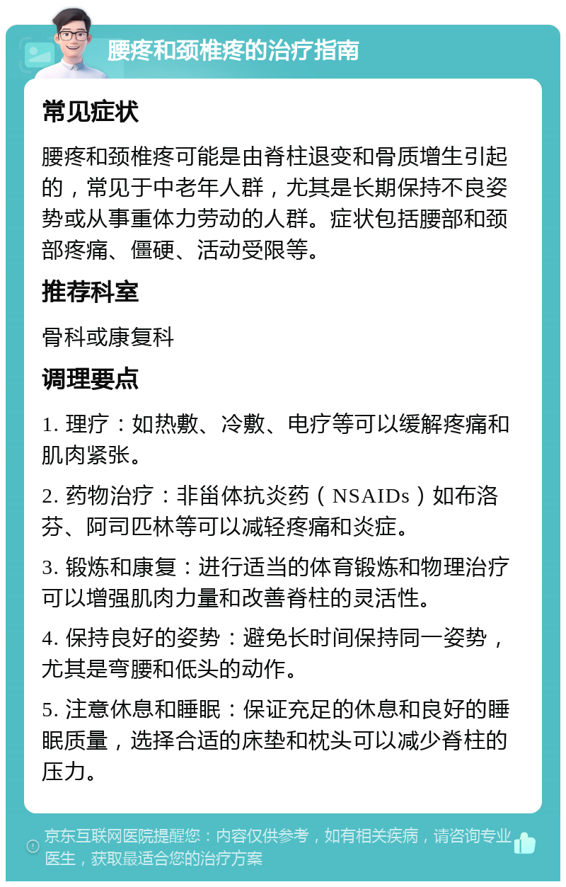 腰疼和颈椎疼的治疗指南 常见症状 腰疼和颈椎疼可能是由脊柱退变和骨质增生引起的，常见于中老年人群，尤其是长期保持不良姿势或从事重体力劳动的人群。症状包括腰部和颈部疼痛、僵硬、活动受限等。 推荐科室 骨科或康复科 调理要点 1. 理疗：如热敷、冷敷、电疗等可以缓解疼痛和肌肉紧张。 2. 药物治疗：非甾体抗炎药（NSAIDs）如布洛芬、阿司匹林等可以减轻疼痛和炎症。 3. 锻炼和康复：进行适当的体育锻炼和物理治疗可以增强肌肉力量和改善脊柱的灵活性。 4. 保持良好的姿势：避免长时间保持同一姿势，尤其是弯腰和低头的动作。 5. 注意休息和睡眠：保证充足的休息和良好的睡眠质量，选择合适的床垫和枕头可以减少脊柱的压力。