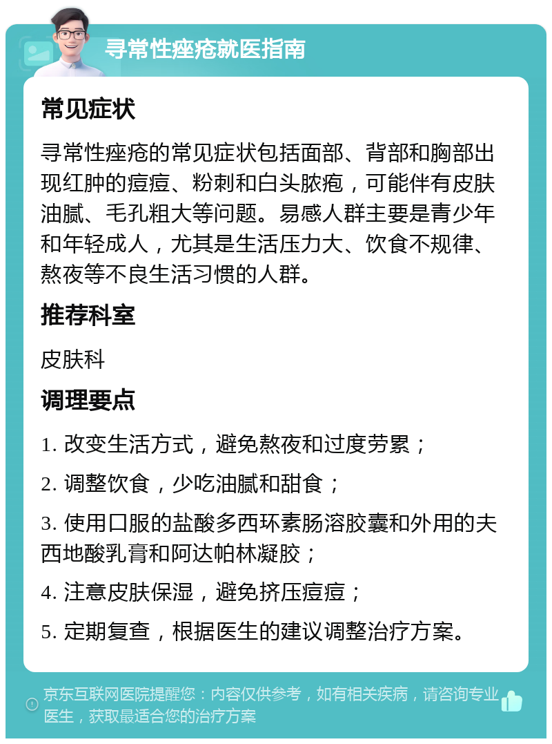 寻常性痤疮就医指南 常见症状 寻常性痤疮的常见症状包括面部、背部和胸部出现红肿的痘痘、粉刺和白头脓疱，可能伴有皮肤油腻、毛孔粗大等问题。易感人群主要是青少年和年轻成人，尤其是生活压力大、饮食不规律、熬夜等不良生活习惯的人群。 推荐科室 皮肤科 调理要点 1. 改变生活方式，避免熬夜和过度劳累； 2. 调整饮食，少吃油腻和甜食； 3. 使用口服的盐酸多西环素肠溶胶囊和外用的夫西地酸乳膏和阿达帕林凝胶； 4. 注意皮肤保湿，避免挤压痘痘； 5. 定期复查，根据医生的建议调整治疗方案。