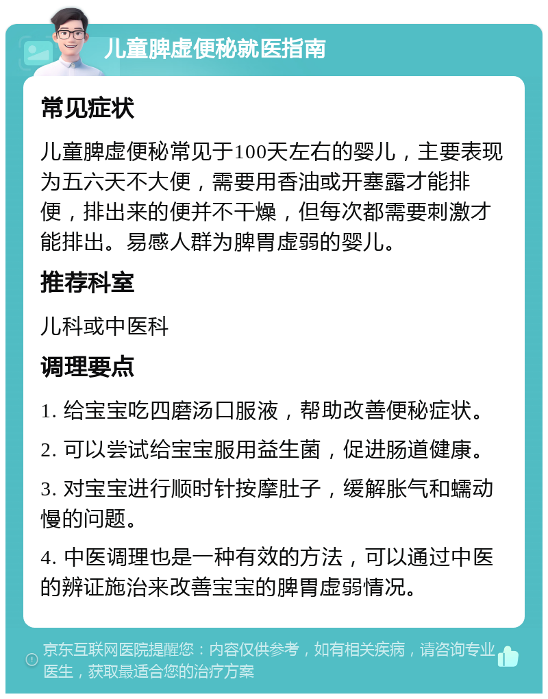 儿童脾虚便秘就医指南 常见症状 儿童脾虚便秘常见于100天左右的婴儿，主要表现为五六天不大便，需要用香油或开塞露才能排便，排出来的便并不干燥，但每次都需要刺激才能排出。易感人群为脾胃虚弱的婴儿。 推荐科室 儿科或中医科 调理要点 1. 给宝宝吃四磨汤口服液，帮助改善便秘症状。 2. 可以尝试给宝宝服用益生菌，促进肠道健康。 3. 对宝宝进行顺时针按摩肚子，缓解胀气和蠕动慢的问题。 4. 中医调理也是一种有效的方法，可以通过中医的辨证施治来改善宝宝的脾胃虚弱情况。