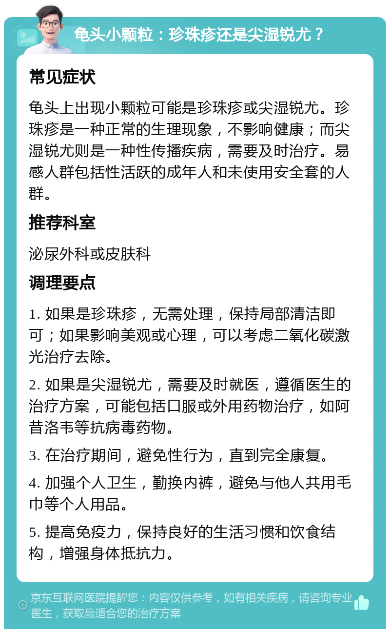 龟头小颗粒：珍珠疹还是尖湿锐尤？ 常见症状 龟头上出现小颗粒可能是珍珠疹或尖湿锐尤。珍珠疹是一种正常的生理现象，不影响健康；而尖湿锐尤则是一种性传播疾病，需要及时治疗。易感人群包括性活跃的成年人和未使用安全套的人群。 推荐科室 泌尿外科或皮肤科 调理要点 1. 如果是珍珠疹，无需处理，保持局部清洁即可；如果影响美观或心理，可以考虑二氧化碳激光治疗去除。 2. 如果是尖湿锐尤，需要及时就医，遵循医生的治疗方案，可能包括口服或外用药物治疗，如阿昔洛韦等抗病毒药物。 3. 在治疗期间，避免性行为，直到完全康复。 4. 加强个人卫生，勤换内裤，避免与他人共用毛巾等个人用品。 5. 提高免疫力，保持良好的生活习惯和饮食结构，增强身体抵抗力。