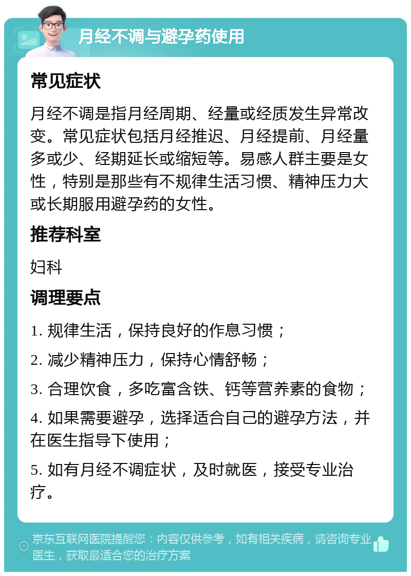 月经不调与避孕药使用 常见症状 月经不调是指月经周期、经量或经质发生异常改变。常见症状包括月经推迟、月经提前、月经量多或少、经期延长或缩短等。易感人群主要是女性，特别是那些有不规律生活习惯、精神压力大或长期服用避孕药的女性。 推荐科室 妇科 调理要点 1. 规律生活，保持良好的作息习惯； 2. 减少精神压力，保持心情舒畅； 3. 合理饮食，多吃富含铁、钙等营养素的食物； 4. 如果需要避孕，选择适合自己的避孕方法，并在医生指导下使用； 5. 如有月经不调症状，及时就医，接受专业治疗。