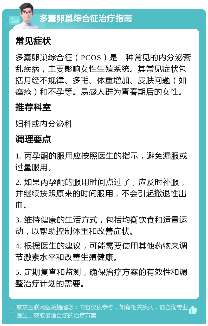 多囊卵巢综合征治疗指南 常见症状 多囊卵巢综合征（PCOS）是一种常见的内分泌紊乱疾病，主要影响女性生殖系统。其常见症状包括月经不规律、多毛、体重增加、皮肤问题（如痤疮）和不孕等。易感人群为青春期后的女性。 推荐科室 妇科或内分泌科 调理要点 1. 丙孕酮的服用应按照医生的指示，避免漏服或过量服用。 2. 如果丙孕酮的服用时间点过了，应及时补服，并继续按照原来的时间服用，不会引起撤退性出血。 3. 维持健康的生活方式，包括均衡饮食和适量运动，以帮助控制体重和改善症状。 4. 根据医生的建议，可能需要使用其他药物来调节激素水平和改善生殖健康。 5. 定期复查和监测，确保治疗方案的有效性和调整治疗计划的需要。