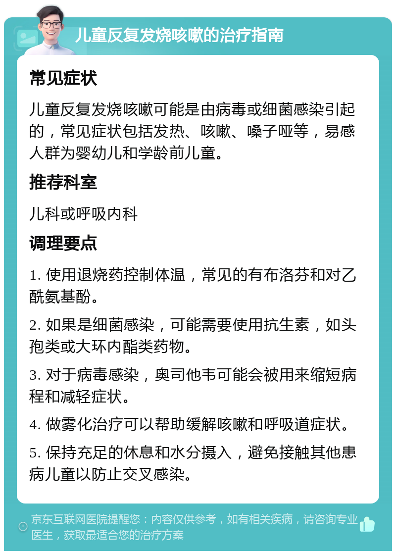 儿童反复发烧咳嗽的治疗指南 常见症状 儿童反复发烧咳嗽可能是由病毒或细菌感染引起的，常见症状包括发热、咳嗽、嗓子哑等，易感人群为婴幼儿和学龄前儿童。 推荐科室 儿科或呼吸内科 调理要点 1. 使用退烧药控制体温，常见的有布洛芬和对乙酰氨基酚。 2. 如果是细菌感染，可能需要使用抗生素，如头孢类或大环内酯类药物。 3. 对于病毒感染，奥司他韦可能会被用来缩短病程和减轻症状。 4. 做雾化治疗可以帮助缓解咳嗽和呼吸道症状。 5. 保持充足的休息和水分摄入，避免接触其他患病儿童以防止交叉感染。