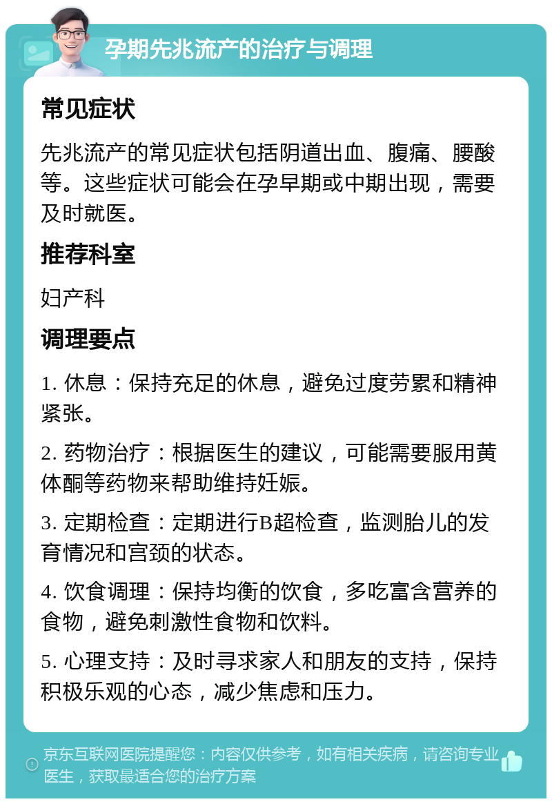 孕期先兆流产的治疗与调理 常见症状 先兆流产的常见症状包括阴道出血、腹痛、腰酸等。这些症状可能会在孕早期或中期出现，需要及时就医。 推荐科室 妇产科 调理要点 1. 休息：保持充足的休息，避免过度劳累和精神紧张。 2. 药物治疗：根据医生的建议，可能需要服用黄体酮等药物来帮助维持妊娠。 3. 定期检查：定期进行B超检查，监测胎儿的发育情况和宫颈的状态。 4. 饮食调理：保持均衡的饮食，多吃富含营养的食物，避免刺激性食物和饮料。 5. 心理支持：及时寻求家人和朋友的支持，保持积极乐观的心态，减少焦虑和压力。