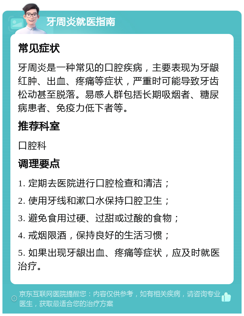 牙周炎就医指南 常见症状 牙周炎是一种常见的口腔疾病，主要表现为牙龈红肿、出血、疼痛等症状，严重时可能导致牙齿松动甚至脱落。易感人群包括长期吸烟者、糖尿病患者、免疫力低下者等。 推荐科室 口腔科 调理要点 1. 定期去医院进行口腔检查和清洁； 2. 使用牙线和漱口水保持口腔卫生； 3. 避免食用过硬、过甜或过酸的食物； 4. 戒烟限酒，保持良好的生活习惯； 5. 如果出现牙龈出血、疼痛等症状，应及时就医治疗。