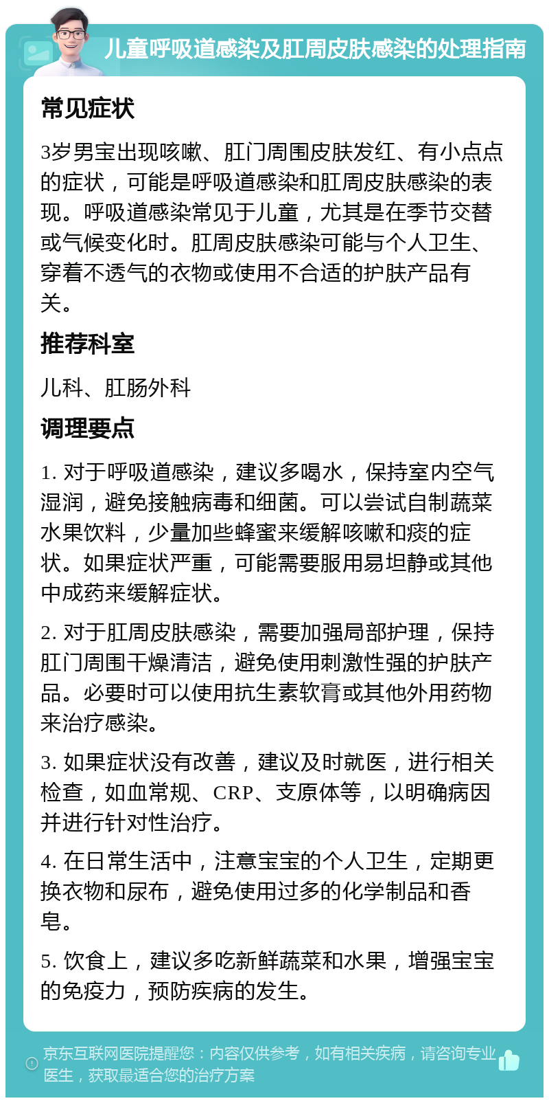 儿童呼吸道感染及肛周皮肤感染的处理指南 常见症状 3岁男宝出现咳嗽、肛门周围皮肤发红、有小点点的症状，可能是呼吸道感染和肛周皮肤感染的表现。呼吸道感染常见于儿童，尤其是在季节交替或气候变化时。肛周皮肤感染可能与个人卫生、穿着不透气的衣物或使用不合适的护肤产品有关。 推荐科室 儿科、肛肠外科 调理要点 1. 对于呼吸道感染，建议多喝水，保持室内空气湿润，避免接触病毒和细菌。可以尝试自制蔬菜水果饮料，少量加些蜂蜜来缓解咳嗽和痰的症状。如果症状严重，可能需要服用易坦静或其他中成药来缓解症状。 2. 对于肛周皮肤感染，需要加强局部护理，保持肛门周围干燥清洁，避免使用刺激性强的护肤产品。必要时可以使用抗生素软膏或其他外用药物来治疗感染。 3. 如果症状没有改善，建议及时就医，进行相关检查，如血常规、CRP、支原体等，以明确病因并进行针对性治疗。 4. 在日常生活中，注意宝宝的个人卫生，定期更换衣物和尿布，避免使用过多的化学制品和香皂。 5. 饮食上，建议多吃新鲜蔬菜和水果，增强宝宝的免疫力，预防疾病的发生。