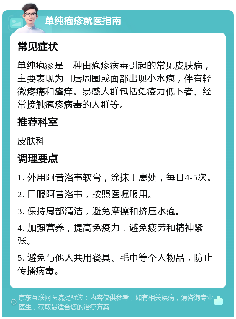 单纯疱疹就医指南 常见症状 单纯疱疹是一种由疱疹病毒引起的常见皮肤病，主要表现为口唇周围或面部出现小水疱，伴有轻微疼痛和瘙痒。易感人群包括免疫力低下者、经常接触疱疹病毒的人群等。 推荐科室 皮肤科 调理要点 1. 外用阿昔洛韦软膏，涂抹于患处，每日4-5次。 2. 口服阿昔洛韦，按照医嘱服用。 3. 保持局部清洁，避免摩擦和挤压水疱。 4. 加强营养，提高免疫力，避免疲劳和精神紧张。 5. 避免与他人共用餐具、毛巾等个人物品，防止传播病毒。