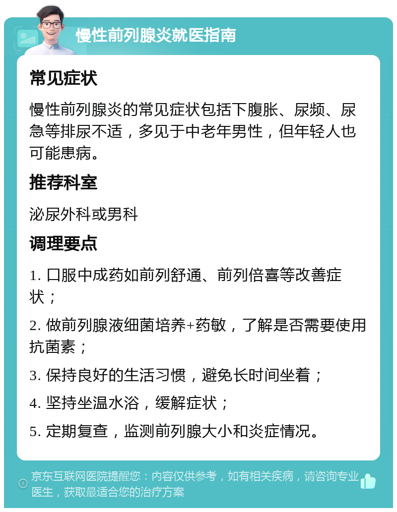 慢性前列腺炎就医指南 常见症状 慢性前列腺炎的常见症状包括下腹胀、尿频、尿急等排尿不适，多见于中老年男性，但年轻人也可能患病。 推荐科室 泌尿外科或男科 调理要点 1. 口服中成药如前列舒通、前列倍喜等改善症状； 2. 做前列腺液细菌培养+药敏，了解是否需要使用抗菌素； 3. 保持良好的生活习惯，避免长时间坐着； 4. 坚持坐温水浴，缓解症状； 5. 定期复查，监测前列腺大小和炎症情况。