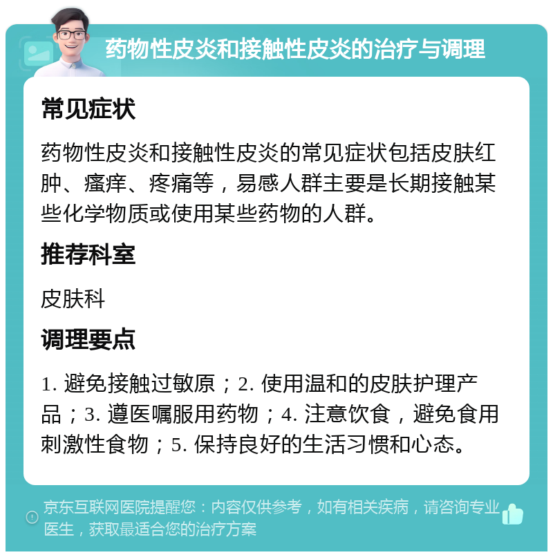 药物性皮炎和接触性皮炎的治疗与调理 常见症状 药物性皮炎和接触性皮炎的常见症状包括皮肤红肿、瘙痒、疼痛等，易感人群主要是长期接触某些化学物质或使用某些药物的人群。 推荐科室 皮肤科 调理要点 1. 避免接触过敏原；2. 使用温和的皮肤护理产品；3. 遵医嘱服用药物；4. 注意饮食，避免食用刺激性食物；5. 保持良好的生活习惯和心态。