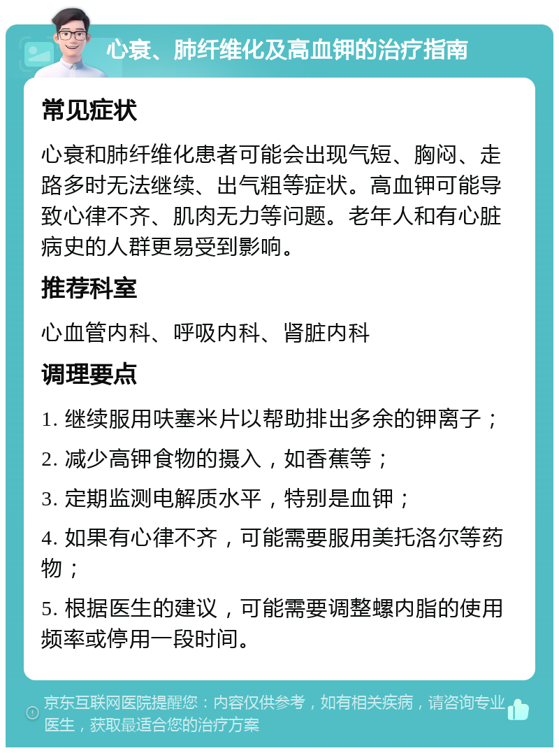 心衰、肺纤维化及高血钾的治疗指南 常见症状 心衰和肺纤维化患者可能会出现气短、胸闷、走路多时无法继续、出气粗等症状。高血钾可能导致心律不齐、肌肉无力等问题。老年人和有心脏病史的人群更易受到影响。 推荐科室 心血管内科、呼吸内科、肾脏内科 调理要点 1. 继续服用呋塞米片以帮助排出多余的钾离子； 2. 减少高钾食物的摄入，如香蕉等； 3. 定期监测电解质水平，特别是血钾； 4. 如果有心律不齐，可能需要服用美托洛尔等药物； 5. 根据医生的建议，可能需要调整螺内脂的使用频率或停用一段时间。