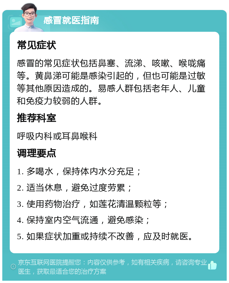 感冒就医指南 常见症状 感冒的常见症状包括鼻塞、流涕、咳嗽、喉咙痛等。黄鼻涕可能是感染引起的，但也可能是过敏等其他原因造成的。易感人群包括老年人、儿童和免疫力较弱的人群。 推荐科室 呼吸内科或耳鼻喉科 调理要点 1. 多喝水，保持体内水分充足； 2. 适当休息，避免过度劳累； 3. 使用药物治疗，如莲花清温颗粒等； 4. 保持室内空气流通，避免感染； 5. 如果症状加重或持续不改善，应及时就医。