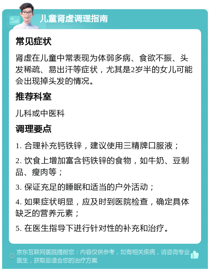 儿童肾虚调理指南 常见症状 肾虚在儿童中常表现为体弱多病、食欲不振、头发稀疏、易出汗等症状，尤其是2岁半的女儿可能会出现掉头发的情况。 推荐科室 儿科或中医科 调理要点 1. 合理补充钙铁锌，建议使用三精牌口服液； 2. 饮食上增加富含钙铁锌的食物，如牛奶、豆制品、瘦肉等； 3. 保证充足的睡眠和适当的户外活动； 4. 如果症状明显，应及时到医院检查，确定具体缺乏的营养元素； 5. 在医生指导下进行针对性的补充和治疗。