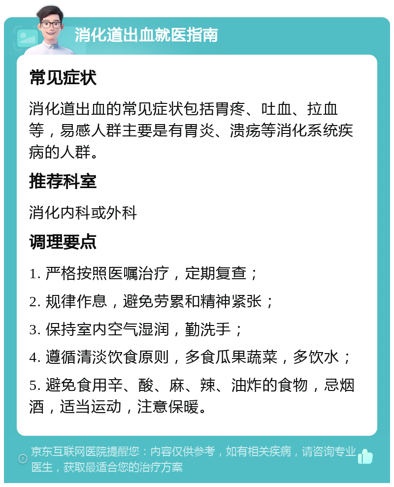 消化道出血就医指南 常见症状 消化道出血的常见症状包括胃疼、吐血、拉血等，易感人群主要是有胃炎、溃疡等消化系统疾病的人群。 推荐科室 消化内科或外科 调理要点 1. 严格按照医嘱治疗，定期复查； 2. 规律作息，避免劳累和精神紧张； 3. 保持室内空气湿润，勤洗手； 4. 遵循清淡饮食原则，多食瓜果蔬菜，多饮水； 5. 避免食用辛、酸、麻、辣、油炸的食物，忌烟酒，适当运动，注意保暖。