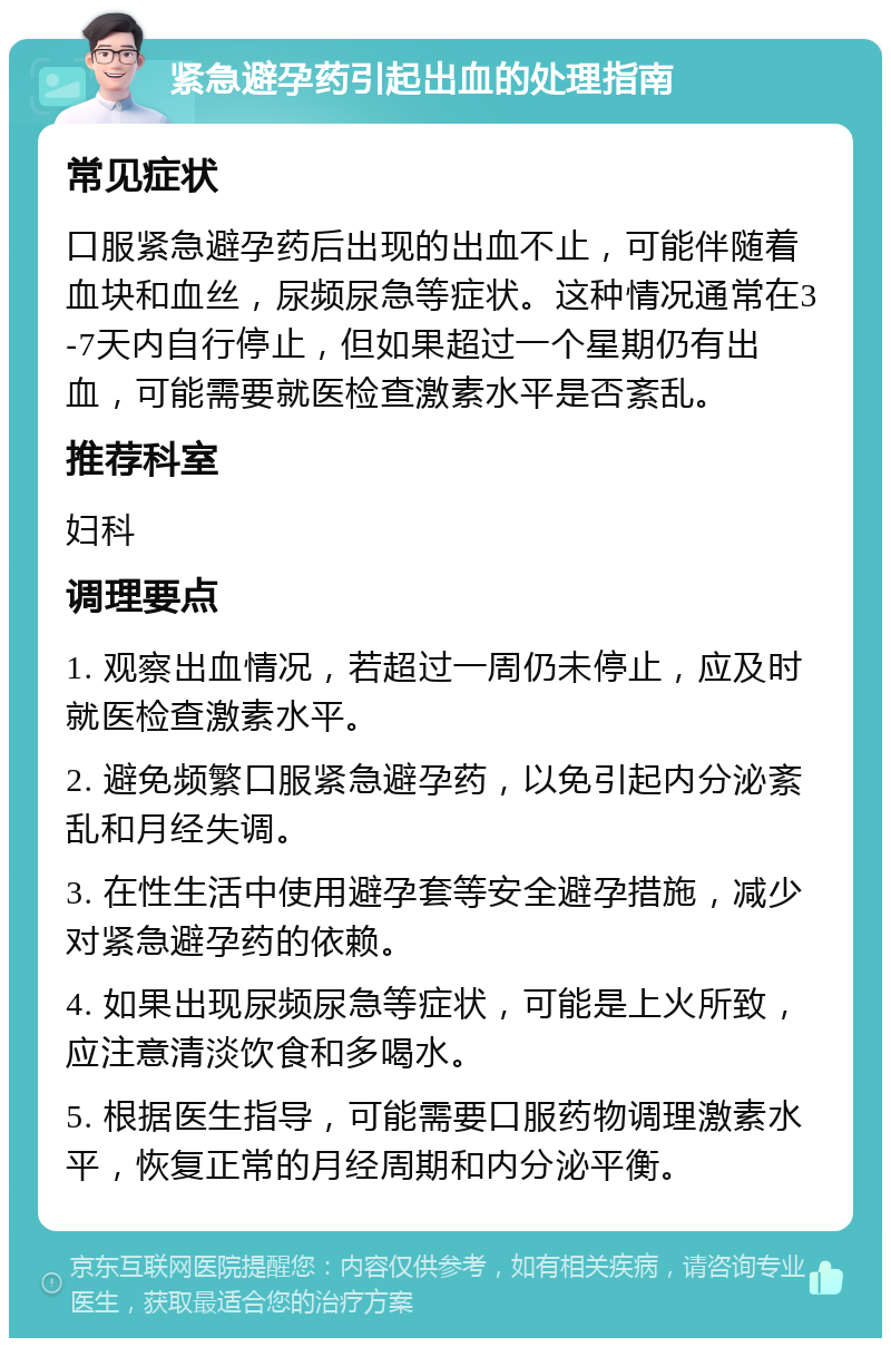 紧急避孕药引起出血的处理指南 常见症状 口服紧急避孕药后出现的出血不止，可能伴随着血块和血丝，尿频尿急等症状。这种情况通常在3-7天内自行停止，但如果超过一个星期仍有出血，可能需要就医检查激素水平是否紊乱。 推荐科室 妇科 调理要点 1. 观察出血情况，若超过一周仍未停止，应及时就医检查激素水平。 2. 避免频繁口服紧急避孕药，以免引起内分泌紊乱和月经失调。 3. 在性生活中使用避孕套等安全避孕措施，减少对紧急避孕药的依赖。 4. 如果出现尿频尿急等症状，可能是上火所致，应注意清淡饮食和多喝水。 5. 根据医生指导，可能需要口服药物调理激素水平，恢复正常的月经周期和内分泌平衡。