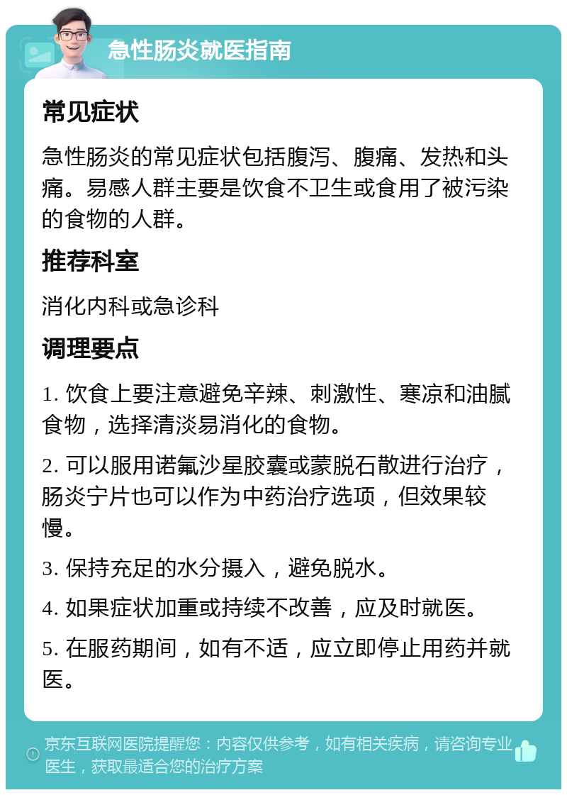 急性肠炎就医指南 常见症状 急性肠炎的常见症状包括腹泻、腹痛、发热和头痛。易感人群主要是饮食不卫生或食用了被污染的食物的人群。 推荐科室 消化内科或急诊科 调理要点 1. 饮食上要注意避免辛辣、刺激性、寒凉和油腻食物，选择清淡易消化的食物。 2. 可以服用诺氟沙星胶囊或蒙脱石散进行治疗，肠炎宁片也可以作为中药治疗选项，但效果较慢。 3. 保持充足的水分摄入，避免脱水。 4. 如果症状加重或持续不改善，应及时就医。 5. 在服药期间，如有不适，应立即停止用药并就医。