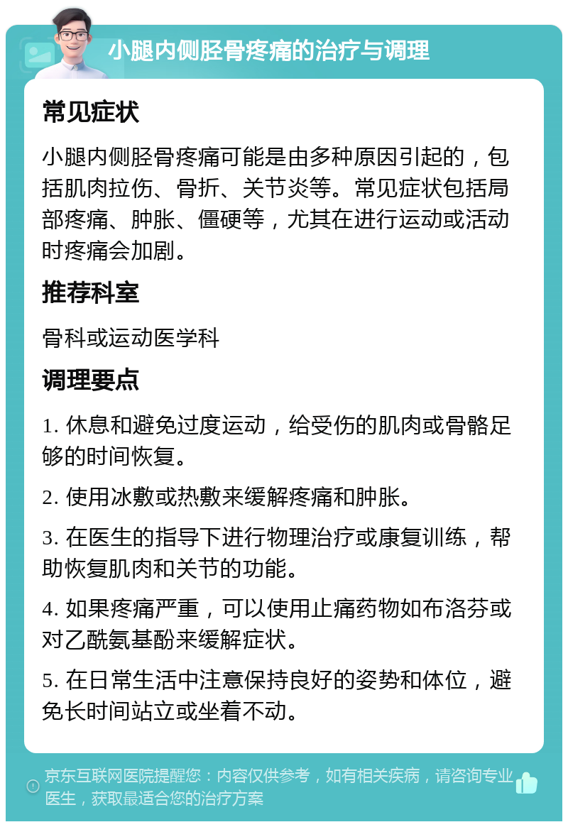 小腿内侧胫骨疼痛的治疗与调理 常见症状 小腿内侧胫骨疼痛可能是由多种原因引起的，包括肌肉拉伤、骨折、关节炎等。常见症状包括局部疼痛、肿胀、僵硬等，尤其在进行运动或活动时疼痛会加剧。 推荐科室 骨科或运动医学科 调理要点 1. 休息和避免过度运动，给受伤的肌肉或骨骼足够的时间恢复。 2. 使用冰敷或热敷来缓解疼痛和肿胀。 3. 在医生的指导下进行物理治疗或康复训练，帮助恢复肌肉和关节的功能。 4. 如果疼痛严重，可以使用止痛药物如布洛芬或对乙酰氨基酚来缓解症状。 5. 在日常生活中注意保持良好的姿势和体位，避免长时间站立或坐着不动。