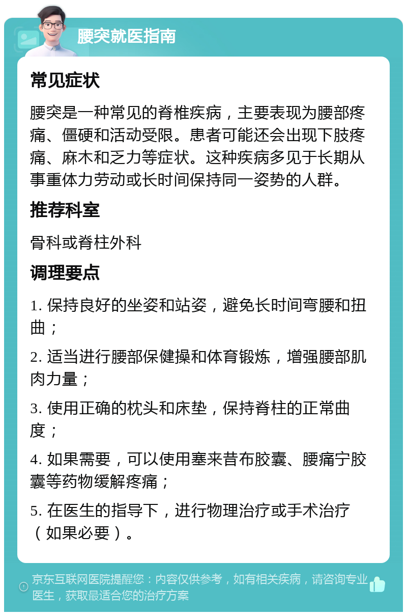 腰突就医指南 常见症状 腰突是一种常见的脊椎疾病，主要表现为腰部疼痛、僵硬和活动受限。患者可能还会出现下肢疼痛、麻木和乏力等症状。这种疾病多见于长期从事重体力劳动或长时间保持同一姿势的人群。 推荐科室 骨科或脊柱外科 调理要点 1. 保持良好的坐姿和站姿，避免长时间弯腰和扭曲； 2. 适当进行腰部保健操和体育锻炼，增强腰部肌肉力量； 3. 使用正确的枕头和床垫，保持脊柱的正常曲度； 4. 如果需要，可以使用塞来昔布胶囊、腰痛宁胶囊等药物缓解疼痛； 5. 在医生的指导下，进行物理治疗或手术治疗（如果必要）。