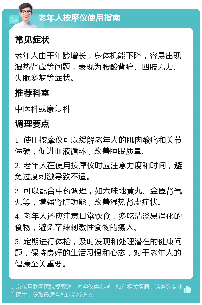 老年人按摩仪使用指南 常见症状 老年人由于年龄增长，身体机能下降，容易出现湿热肾虚等问题，表现为腰酸背痛、四肢无力、失眠多梦等症状。 推荐科室 中医科或康复科 调理要点 1. 使用按摩仪可以缓解老年人的肌肉酸痛和关节僵硬，促进血液循环，改善睡眠质量。 2. 老年人在使用按摩仪时应注意力度和时间，避免过度刺激导致不适。 3. 可以配合中药调理，如六味地黄丸、金匮肾气丸等，增强肾脏功能，改善湿热肾虚症状。 4. 老年人还应注意日常饮食，多吃清淡易消化的食物，避免辛辣刺激性食物的摄入。 5. 定期进行体检，及时发现和处理潜在的健康问题，保持良好的生活习惯和心态，对于老年人的健康至关重要。