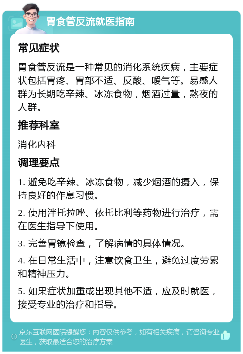 胃食管反流就医指南 常见症状 胃食管反流是一种常见的消化系统疾病，主要症状包括胃疼、胃部不适、反酸、嗳气等。易感人群为长期吃辛辣、冰冻食物，烟酒过量，熬夜的人群。 推荐科室 消化内科 调理要点 1. 避免吃辛辣、冰冻食物，减少烟酒的摄入，保持良好的作息习惯。 2. 使用泮托拉唑、依托比利等药物进行治疗，需在医生指导下使用。 3. 完善胃镜检查，了解病情的具体情况。 4. 在日常生活中，注意饮食卫生，避免过度劳累和精神压力。 5. 如果症状加重或出现其他不适，应及时就医，接受专业的治疗和指导。