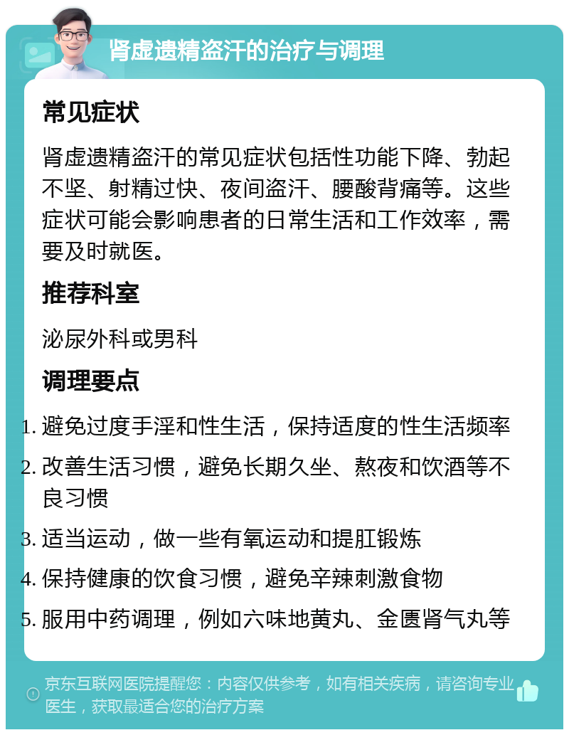 肾虚遗精盗汗的治疗与调理 常见症状 肾虚遗精盗汗的常见症状包括性功能下降、勃起不坚、射精过快、夜间盗汗、腰酸背痛等。这些症状可能会影响患者的日常生活和工作效率，需要及时就医。 推荐科室 泌尿外科或男科 调理要点 避免过度手淫和性生活，保持适度的性生活频率 改善生活习惯，避免长期久坐、熬夜和饮酒等不良习惯 适当运动，做一些有氧运动和提肛锻炼 保持健康的饮食习惯，避免辛辣刺激食物 服用中药调理，例如六味地黄丸、金匮肾气丸等