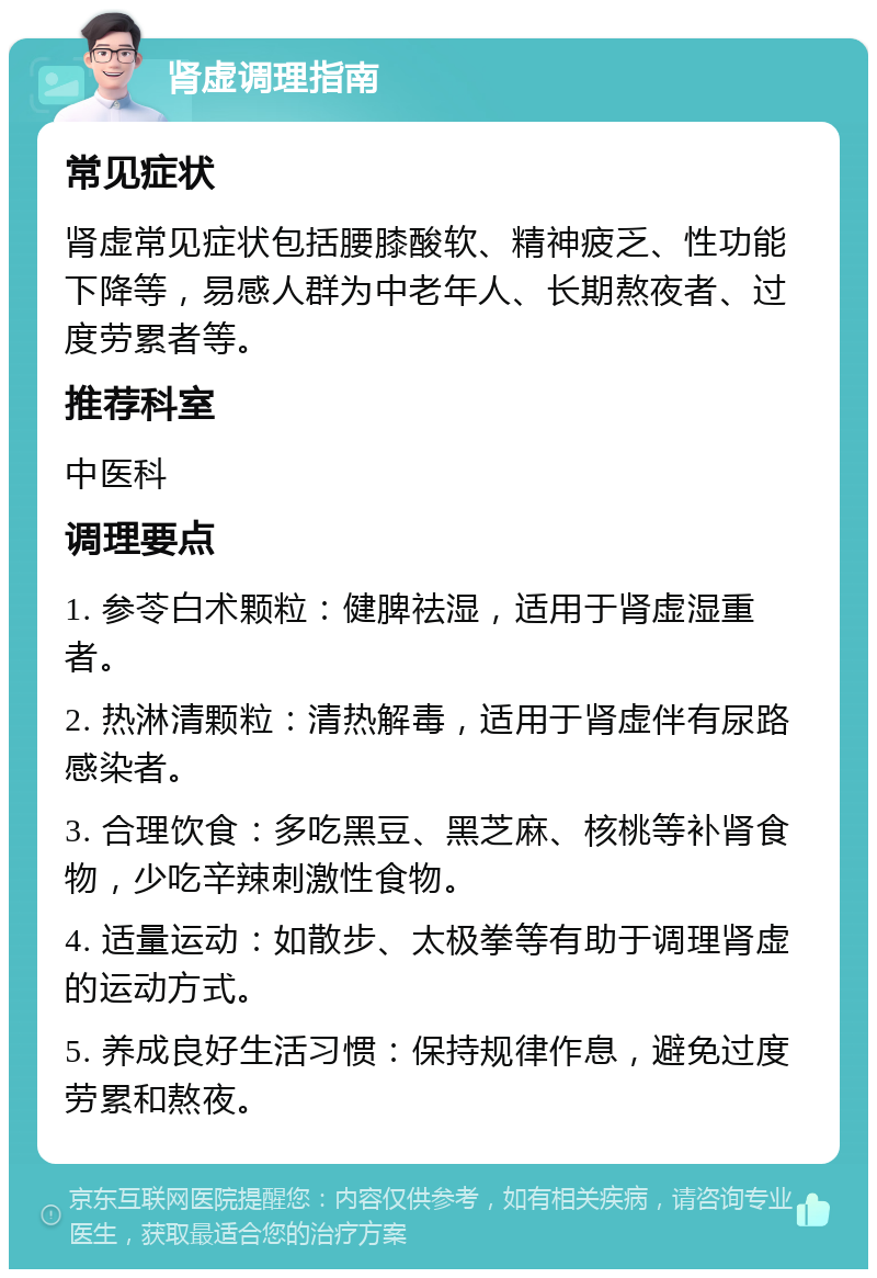 肾虚调理指南 常见症状 肾虚常见症状包括腰膝酸软、精神疲乏、性功能下降等，易感人群为中老年人、长期熬夜者、过度劳累者等。 推荐科室 中医科 调理要点 1. 参苓白术颗粒：健脾祛湿，适用于肾虚湿重者。 2. 热淋清颗粒：清热解毒，适用于肾虚伴有尿路感染者。 3. 合理饮食：多吃黑豆、黑芝麻、核桃等补肾食物，少吃辛辣刺激性食物。 4. 适量运动：如散步、太极拳等有助于调理肾虚的运动方式。 5. 养成良好生活习惯：保持规律作息，避免过度劳累和熬夜。