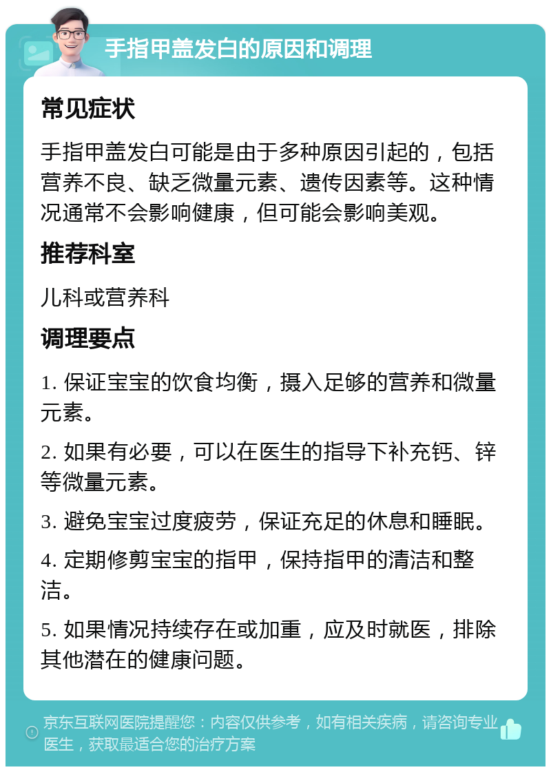 手指甲盖发白的原因和调理 常见症状 手指甲盖发白可能是由于多种原因引起的，包括营养不良、缺乏微量元素、遗传因素等。这种情况通常不会影响健康，但可能会影响美观。 推荐科室 儿科或营养科 调理要点 1. 保证宝宝的饮食均衡，摄入足够的营养和微量元素。 2. 如果有必要，可以在医生的指导下补充钙、锌等微量元素。 3. 避免宝宝过度疲劳，保证充足的休息和睡眠。 4. 定期修剪宝宝的指甲，保持指甲的清洁和整洁。 5. 如果情况持续存在或加重，应及时就医，排除其他潜在的健康问题。