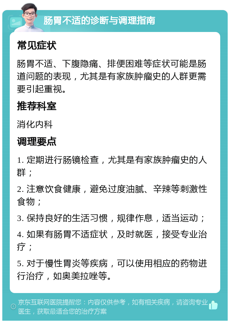 肠胃不适的诊断与调理指南 常见症状 肠胃不适、下腹隐痛、排便困难等症状可能是肠道问题的表现，尤其是有家族肿瘤史的人群更需要引起重视。 推荐科室 消化内科 调理要点 1. 定期进行肠镜检查，尤其是有家族肿瘤史的人群； 2. 注意饮食健康，避免过度油腻、辛辣等刺激性食物； 3. 保持良好的生活习惯，规律作息，适当运动； 4. 如果有肠胃不适症状，及时就医，接受专业治疗； 5. 对于慢性胃炎等疾病，可以使用相应的药物进行治疗，如奥美拉唑等。