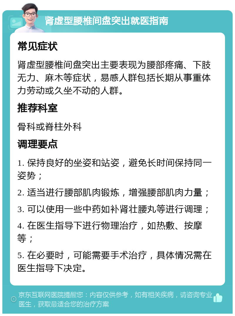 肾虚型腰椎间盘突出就医指南 常见症状 肾虚型腰椎间盘突出主要表现为腰部疼痛、下肢无力、麻木等症状，易感人群包括长期从事重体力劳动或久坐不动的人群。 推荐科室 骨科或脊柱外科 调理要点 1. 保持良好的坐姿和站姿，避免长时间保持同一姿势； 2. 适当进行腰部肌肉锻炼，增强腰部肌肉力量； 3. 可以使用一些中药如补肾壮腰丸等进行调理； 4. 在医生指导下进行物理治疗，如热敷、按摩等； 5. 在必要时，可能需要手术治疗，具体情况需在医生指导下决定。