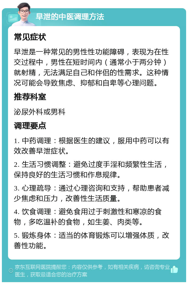 早泄的中医调理方法 常见症状 早泄是一种常见的男性性功能障碍，表现为在性交过程中，男性在短时间内（通常小于两分钟）就射精，无法满足自己和伴侣的性需求。这种情况可能会导致焦虑、抑郁和自卑等心理问题。 推荐科室 泌尿外科或男科 调理要点 1. 中药调理：根据医生的建议，服用中药可以有效改善早泄症状。 2. 生活习惯调整：避免过度手淫和频繁性生活，保持良好的生活习惯和作息规律。 3. 心理疏导：通过心理咨询和支持，帮助患者减少焦虑和压力，改善性生活质量。 4. 饮食调理：避免食用过于刺激性和寒凉的食物，多吃温补的食物，如生姜、肉类等。 5. 锻炼身体：适当的体育锻炼可以增强体质，改善性功能。