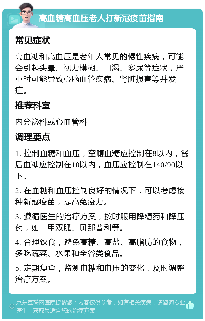 高血糖高血压老人打新冠疫苗指南 常见症状 高血糖和高血压是老年人常见的慢性疾病，可能会引起头晕、视力模糊、口渴、多尿等症状，严重时可能导致心脑血管疾病、肾脏损害等并发症。 推荐科室 内分泌科或心血管科 调理要点 1. 控制血糖和血压，空腹血糖应控制在8以内，餐后血糖应控制在10以内，血压应控制在140/90以下。 2. 在血糖和血压控制良好的情况下，可以考虑接种新冠疫苗，提高免疫力。 3. 遵循医生的治疗方案，按时服用降糖药和降压药，如二甲双胍、贝那普利等。 4. 合理饮食，避免高糖、高盐、高脂肪的食物，多吃蔬菜、水果和全谷类食品。 5. 定期复查，监测血糖和血压的变化，及时调整治疗方案。