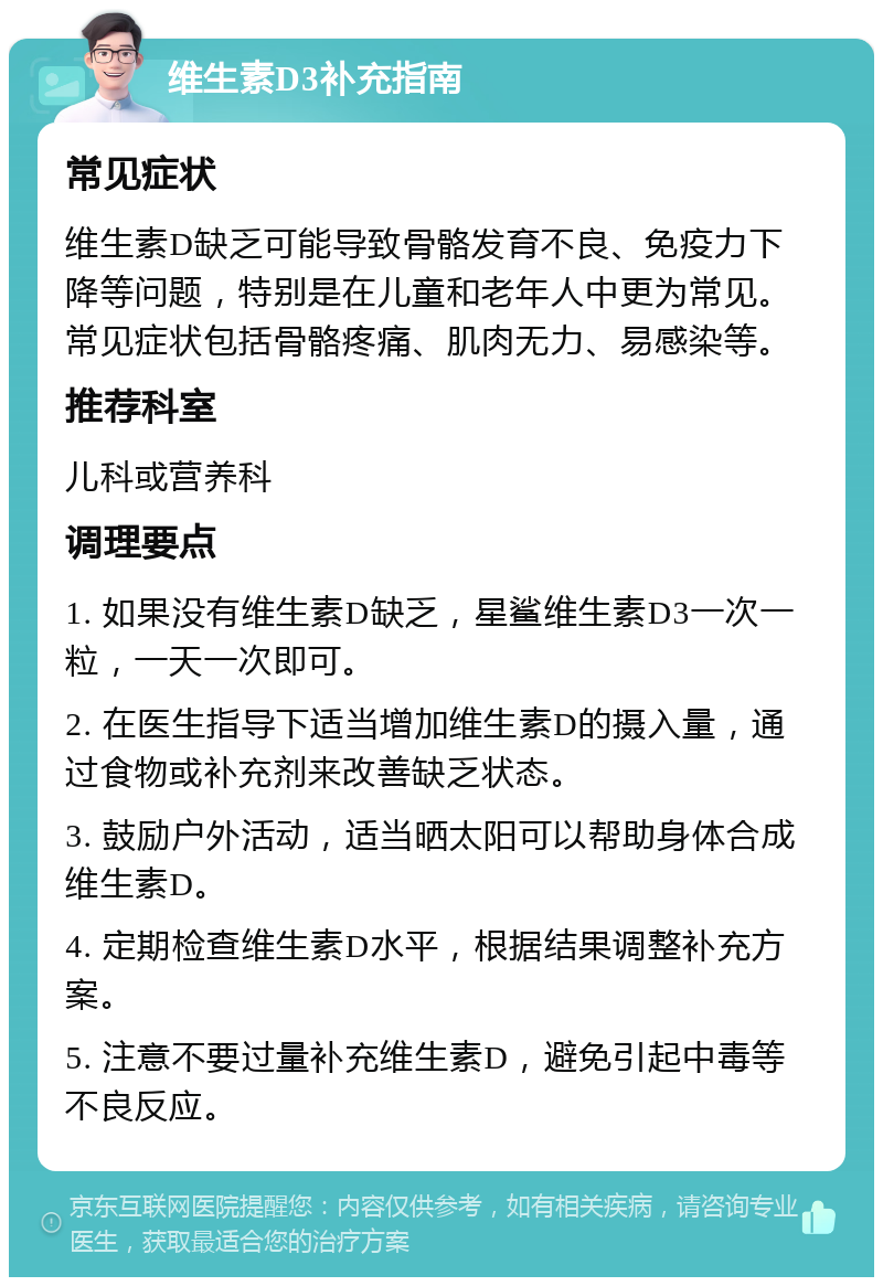 维生素D3补充指南 常见症状 维生素D缺乏可能导致骨骼发育不良、免疫力下降等问题，特别是在儿童和老年人中更为常见。常见症状包括骨骼疼痛、肌肉无力、易感染等。 推荐科室 儿科或营养科 调理要点 1. 如果没有维生素D缺乏，星鲨维生素D3一次一粒，一天一次即可。 2. 在医生指导下适当增加维生素D的摄入量，通过食物或补充剂来改善缺乏状态。 3. 鼓励户外活动，适当晒太阳可以帮助身体合成维生素D。 4. 定期检查维生素D水平，根据结果调整补充方案。 5. 注意不要过量补充维生素D，避免引起中毒等不良反应。