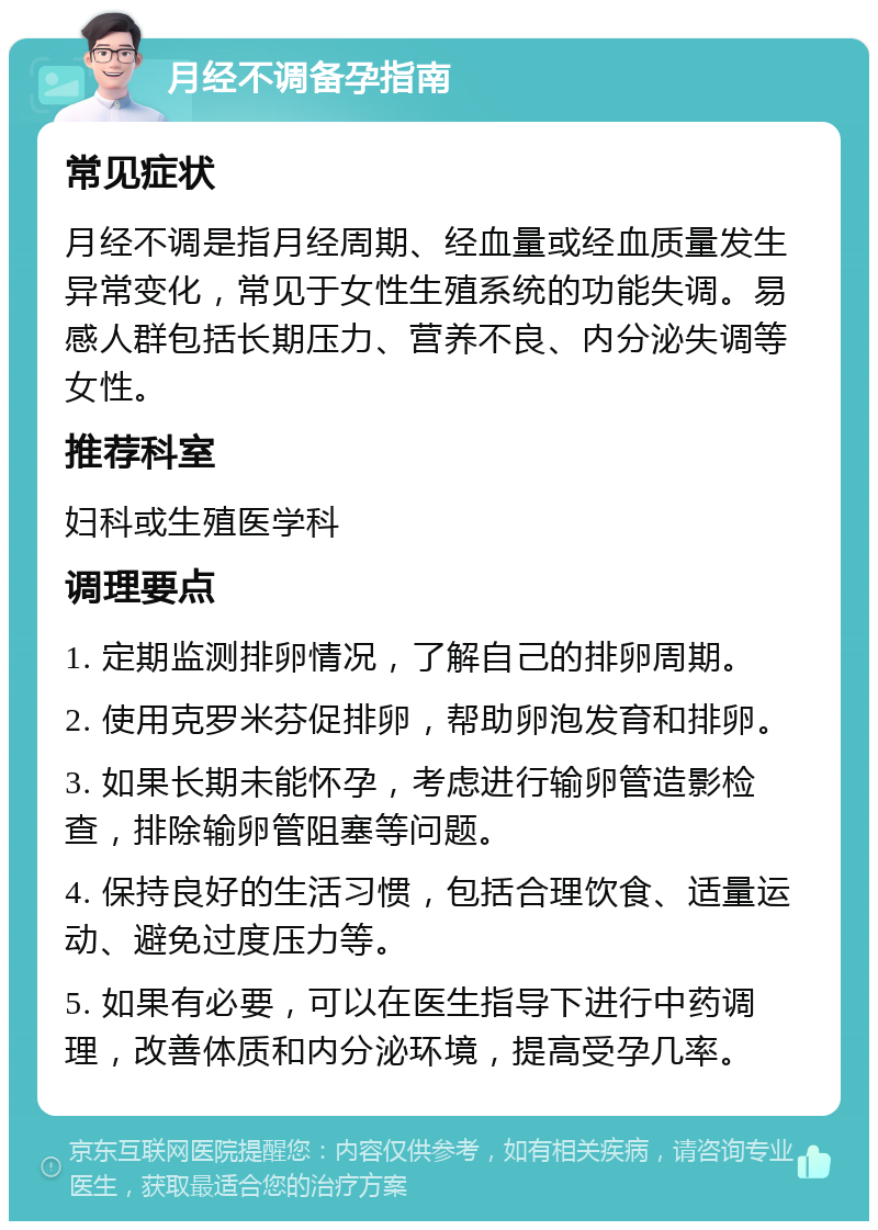 月经不调备孕指南 常见症状 月经不调是指月经周期、经血量或经血质量发生异常变化，常见于女性生殖系统的功能失调。易感人群包括长期压力、营养不良、内分泌失调等女性。 推荐科室 妇科或生殖医学科 调理要点 1. 定期监测排卵情况，了解自己的排卵周期。 2. 使用克罗米芬促排卵，帮助卵泡发育和排卵。 3. 如果长期未能怀孕，考虑进行输卵管造影检查，排除输卵管阻塞等问题。 4. 保持良好的生活习惯，包括合理饮食、适量运动、避免过度压力等。 5. 如果有必要，可以在医生指导下进行中药调理，改善体质和内分泌环境，提高受孕几率。