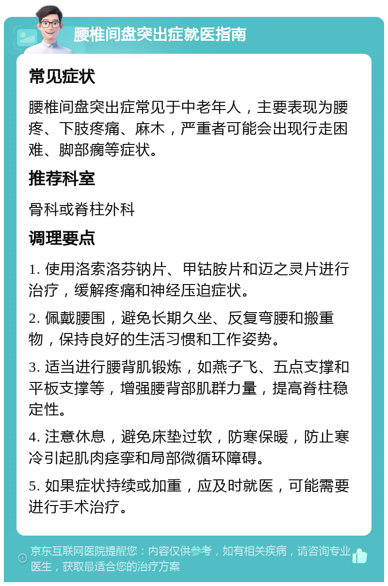 腰椎间盘突出症就医指南 常见症状 腰椎间盘突出症常见于中老年人，主要表现为腰疼、下肢疼痛、麻木，严重者可能会出现行走困难、脚部瘸等症状。 推荐科室 骨科或脊柱外科 调理要点 1. 使用洛索洛芬钠片、甲钴胺片和迈之灵片进行治疗，缓解疼痛和神经压迫症状。 2. 佩戴腰围，避免长期久坐、反复弯腰和搬重物，保持良好的生活习惯和工作姿势。 3. 适当进行腰背肌锻炼，如燕子飞、五点支撑和平板支撑等，增强腰背部肌群力量，提高脊柱稳定性。 4. 注意休息，避免床垫过软，防寒保暖，防止寒冷引起肌肉痉挛和局部微循环障碍。 5. 如果症状持续或加重，应及时就医，可能需要进行手术治疗。