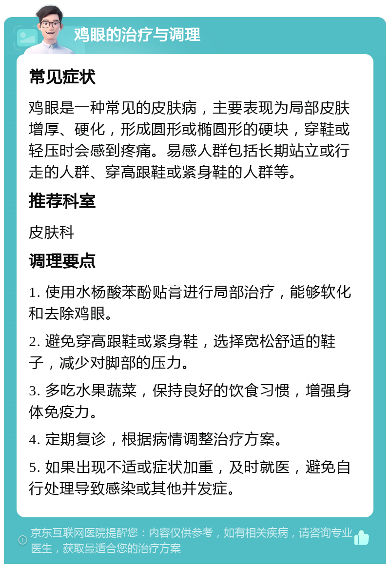 鸡眼的治疗与调理 常见症状 鸡眼是一种常见的皮肤病，主要表现为局部皮肤增厚、硬化，形成圆形或椭圆形的硬块，穿鞋或轻压时会感到疼痛。易感人群包括长期站立或行走的人群、穿高跟鞋或紧身鞋的人群等。 推荐科室 皮肤科 调理要点 1. 使用水杨酸苯酚贴膏进行局部治疗，能够软化和去除鸡眼。 2. 避免穿高跟鞋或紧身鞋，选择宽松舒适的鞋子，减少对脚部的压力。 3. 多吃水果蔬菜，保持良好的饮食习惯，增强身体免疫力。 4. 定期复诊，根据病情调整治疗方案。 5. 如果出现不适或症状加重，及时就医，避免自行处理导致感染或其他并发症。