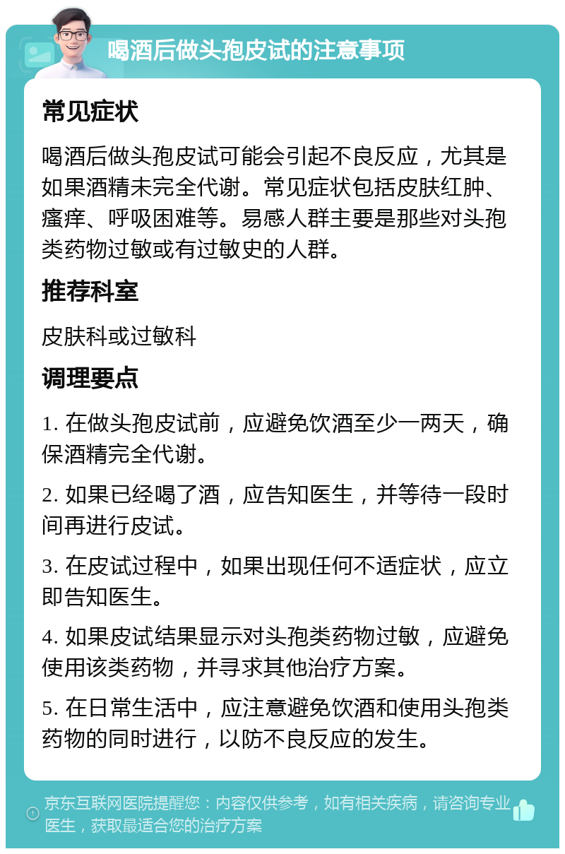 喝酒后做头孢皮试的注意事项 常见症状 喝酒后做头孢皮试可能会引起不良反应，尤其是如果酒精未完全代谢。常见症状包括皮肤红肿、瘙痒、呼吸困难等。易感人群主要是那些对头孢类药物过敏或有过敏史的人群。 推荐科室 皮肤科或过敏科 调理要点 1. 在做头孢皮试前，应避免饮酒至少一两天，确保酒精完全代谢。 2. 如果已经喝了酒，应告知医生，并等待一段时间再进行皮试。 3. 在皮试过程中，如果出现任何不适症状，应立即告知医生。 4. 如果皮试结果显示对头孢类药物过敏，应避免使用该类药物，并寻求其他治疗方案。 5. 在日常生活中，应注意避免饮酒和使用头孢类药物的同时进行，以防不良反应的发生。