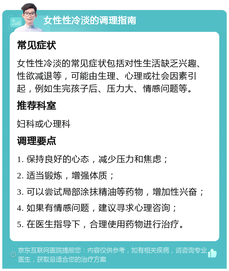 女性性冷淡的调理指南 常见症状 女性性冷淡的常见症状包括对性生活缺乏兴趣、性欲减退等，可能由生理、心理或社会因素引起，例如生完孩子后、压力大、情感问题等。 推荐科室 妇科或心理科 调理要点 1. 保持良好的心态，减少压力和焦虑； 2. 适当锻炼，增强体质； 3. 可以尝试局部涂抹精油等药物，增加性兴奋； 4. 如果有情感问题，建议寻求心理咨询； 5. 在医生指导下，合理使用药物进行治疗。