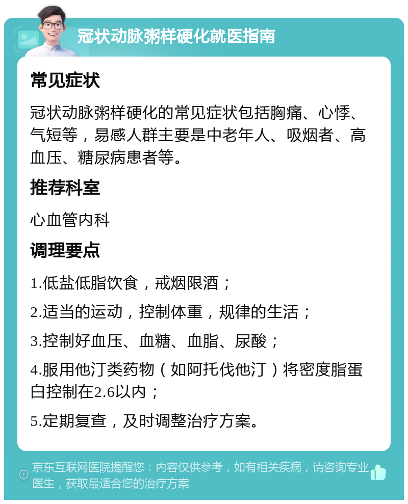 冠状动脉粥样硬化就医指南 常见症状 冠状动脉粥样硬化的常见症状包括胸痛、心悸、气短等，易感人群主要是中老年人、吸烟者、高血压、糖尿病患者等。 推荐科室 心血管内科 调理要点 1.低盐低脂饮食，戒烟限酒； 2.适当的运动，控制体重，规律的生活； 3.控制好血压、血糖、血脂、尿酸； 4.服用他汀类药物（如阿托伐他汀）将密度脂蛋白控制在2.6以内； 5.定期复查，及时调整治疗方案。