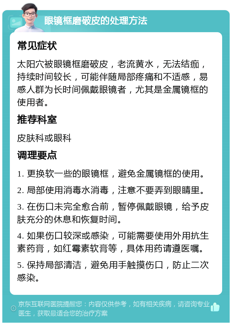 眼镜框磨破皮的处理方法 常见症状 太阳穴被眼镜框磨破皮，老流黄水，无法结痂，持续时间较长，可能伴随局部疼痛和不适感，易感人群为长时间佩戴眼镜者，尤其是金属镜框的使用者。 推荐科室 皮肤科或眼科 调理要点 1. 更换软一些的眼镜框，避免金属镜框的使用。 2. 局部使用消毒水消毒，注意不要弄到眼睛里。 3. 在伤口未完全愈合前，暂停佩戴眼镜，给予皮肤充分的休息和恢复时间。 4. 如果伤口较深或感染，可能需要使用外用抗生素药膏，如红霉素软膏等，具体用药请遵医嘱。 5. 保持局部清洁，避免用手触摸伤口，防止二次感染。