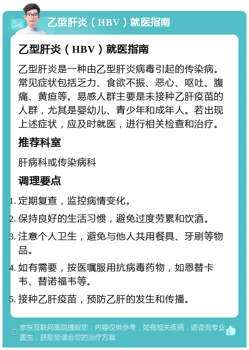 乙型肝炎（HBV）就医指南 乙型肝炎（HBV）就医指南 乙型肝炎是一种由乙型肝炎病毒引起的传染病。常见症状包括乏力、食欲不振、恶心、呕吐、腹痛、黄疸等。易感人群主要是未接种乙肝疫苗的人群，尤其是婴幼儿、青少年和成年人。若出现上述症状，应及时就医，进行相关检查和治疗。 推荐科室 肝病科或传染病科 调理要点 定期复查，监控病情变化。 保持良好的生活习惯，避免过度劳累和饮酒。 注意个人卫生，避免与他人共用餐具、牙刷等物品。 如有需要，按医嘱服用抗病毒药物，如恩替卡韦、替诺福韦等。 接种乙肝疫苗，预防乙肝的发生和传播。