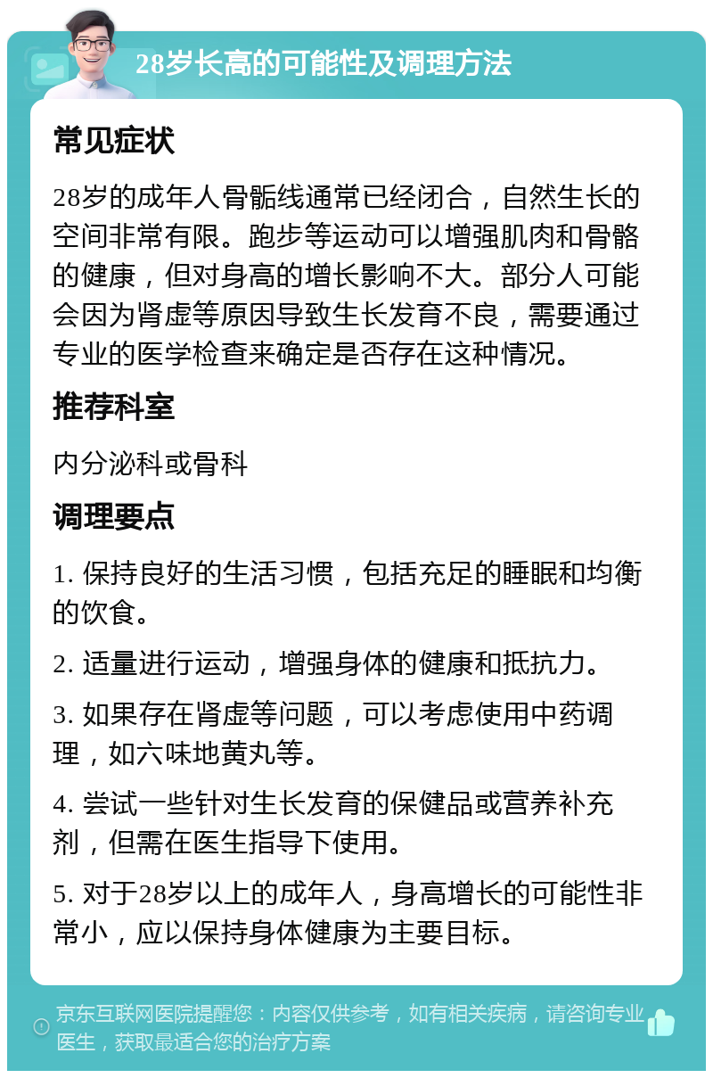 28岁长高的可能性及调理方法 常见症状 28岁的成年人骨骺线通常已经闭合，自然生长的空间非常有限。跑步等运动可以增强肌肉和骨骼的健康，但对身高的增长影响不大。部分人可能会因为肾虚等原因导致生长发育不良，需要通过专业的医学检查来确定是否存在这种情况。 推荐科室 内分泌科或骨科 调理要点 1. 保持良好的生活习惯，包括充足的睡眠和均衡的饮食。 2. 适量进行运动，增强身体的健康和抵抗力。 3. 如果存在肾虚等问题，可以考虑使用中药调理，如六味地黄丸等。 4. 尝试一些针对生长发育的保健品或营养补充剂，但需在医生指导下使用。 5. 对于28岁以上的成年人，身高增长的可能性非常小，应以保持身体健康为主要目标。