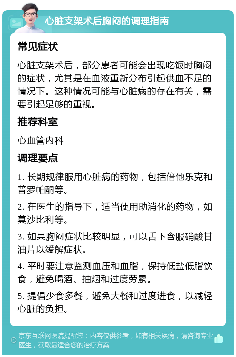 心脏支架术后胸闷的调理指南 常见症状 心脏支架术后，部分患者可能会出现吃饭时胸闷的症状，尤其是在血液重新分布引起供血不足的情况下。这种情况可能与心脏病的存在有关，需要引起足够的重视。 推荐科室 心血管内科 调理要点 1. 长期规律服用心脏病的药物，包括倍他乐克和普罗帕酮等。 2. 在医生的指导下，适当使用助消化的药物，如莫沙比利等。 3. 如果胸闷症状比较明显，可以舌下含服硝酸甘油片以缓解症状。 4. 平时要注意监测血压和血脂，保持低盐低脂饮食，避免喝酒、抽烟和过度劳累。 5. 提倡少食多餐，避免大餐和过度进食，以减轻心脏的负担。