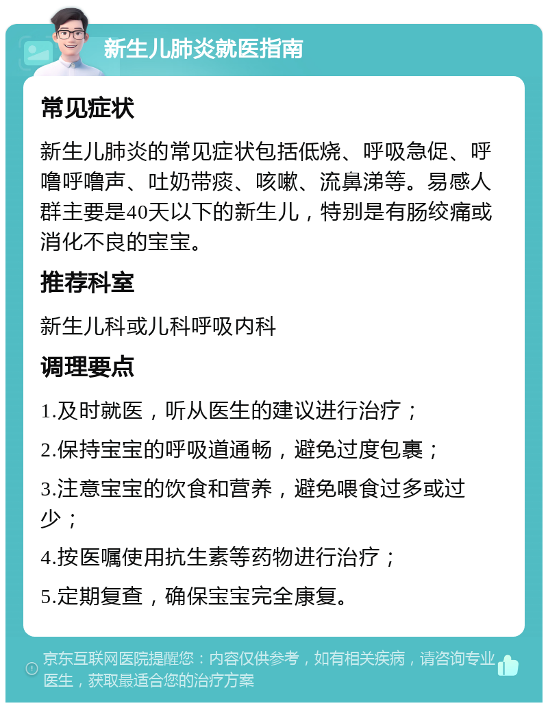 新生儿肺炎就医指南 常见症状 新生儿肺炎的常见症状包括低烧、呼吸急促、呼噜呼噜声、吐奶带痰、咳嗽、流鼻涕等。易感人群主要是40天以下的新生儿，特别是有肠绞痛或消化不良的宝宝。 推荐科室 新生儿科或儿科呼吸内科 调理要点 1.及时就医，听从医生的建议进行治疗； 2.保持宝宝的呼吸道通畅，避免过度包裹； 3.注意宝宝的饮食和营养，避免喂食过多或过少； 4.按医嘱使用抗生素等药物进行治疗； 5.定期复查，确保宝宝完全康复。