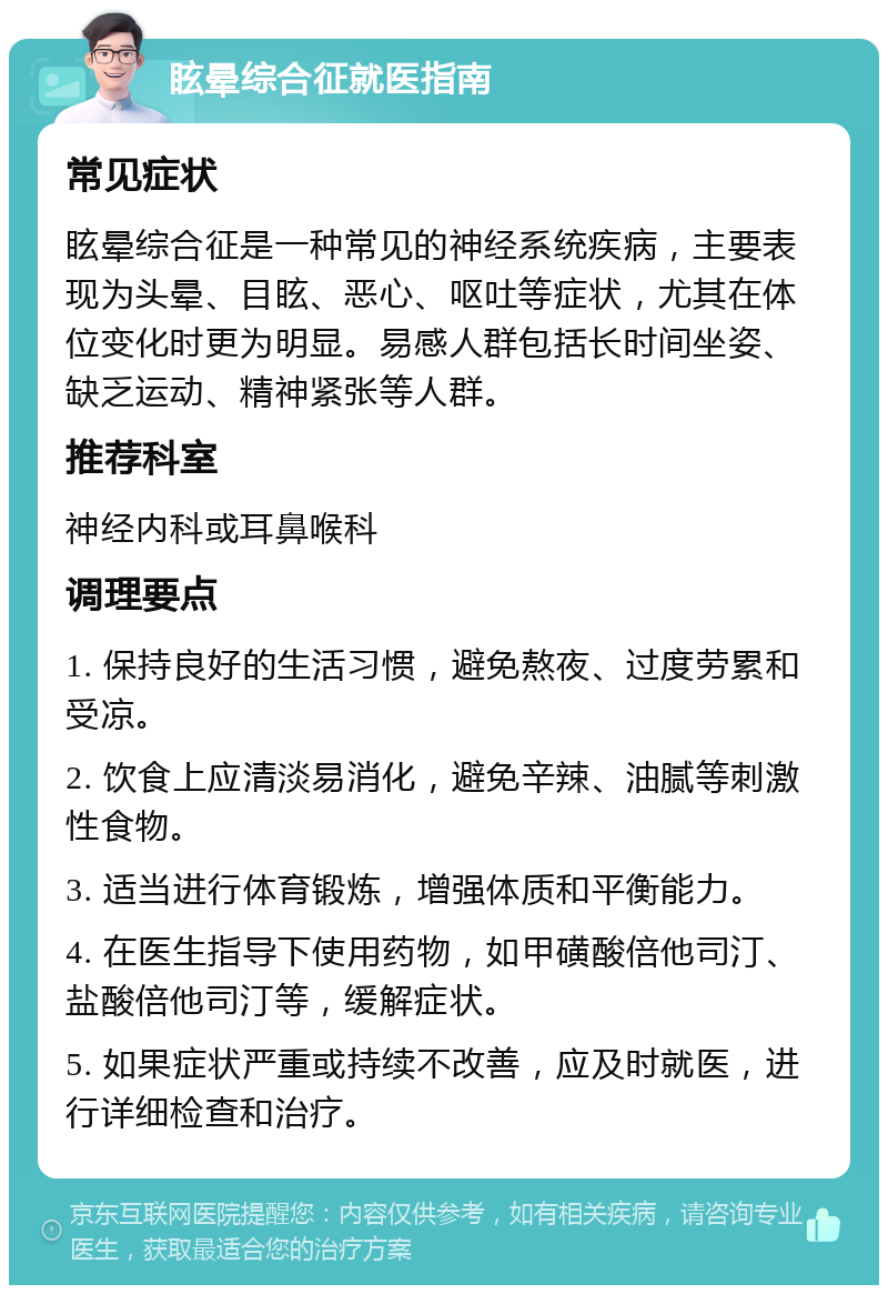 眩晕综合征就医指南 常见症状 眩晕综合征是一种常见的神经系统疾病，主要表现为头晕、目眩、恶心、呕吐等症状，尤其在体位变化时更为明显。易感人群包括长时间坐姿、缺乏运动、精神紧张等人群。 推荐科室 神经内科或耳鼻喉科 调理要点 1. 保持良好的生活习惯，避免熬夜、过度劳累和受凉。 2. 饮食上应清淡易消化，避免辛辣、油腻等刺激性食物。 3. 适当进行体育锻炼，增强体质和平衡能力。 4. 在医生指导下使用药物，如甲磺酸倍他司汀、盐酸倍他司汀等，缓解症状。 5. 如果症状严重或持续不改善，应及时就医，进行详细检查和治疗。